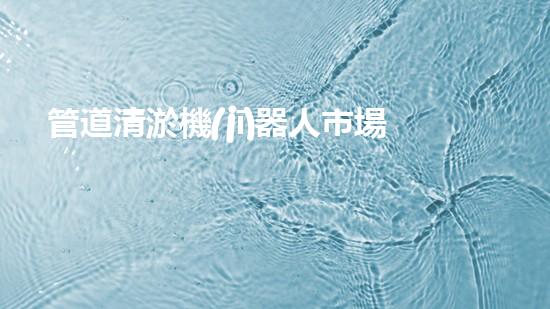 管道清淤機(jī)器人市場：誰將成為下一個(gè)顛覆者？